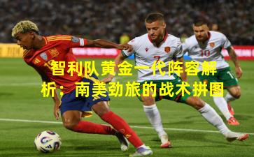 智利队黄金一代阵容解析：南美劲旅的战术拼图
