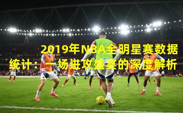 2019年NBA全明星赛数据统计：一场进攻盛宴的深度解析