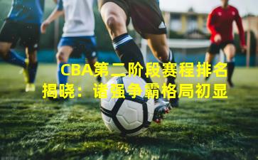 CBA第二阶段赛程排名揭晓：诸强争霸格局初显