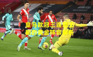 皇马欧冠三连冠王朝的黄金阵容解析