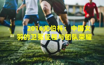 2016尤伯杯：中国女羽的卫冕征程与团队荣耀