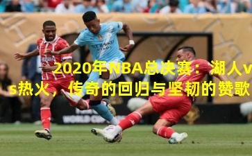 2020年NBA总决赛：湖人vs热火，传奇的回归与坚韧的赞歌