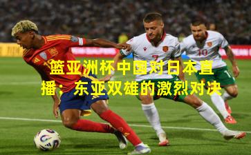 篮亚洲杯中国对日本直播：东亚双雄的激烈对决