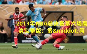 2013年NBA总决赛第六场高清完整版：雷·阿伦绝命三分铸就经典逆转