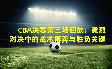 CBA决赛第三场回放：激烈对决中的战术博弈与胜负关键