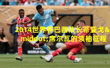 2014世界杯巴西队长蒂亚戈·席尔瓦的领袖征程